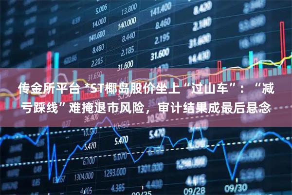 传金所平台 *ST椰岛股价坐上“过山车”：“减亏踩线”难掩退市风险，审计结果成最后悬念
