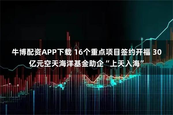 牛博配资APP下载 16个重点项目签约开福 30亿元空天海洋基金助企“上天入海”