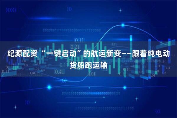 纪源配资 “一键启动”的航运新变——跟着纯电动货船跑运输