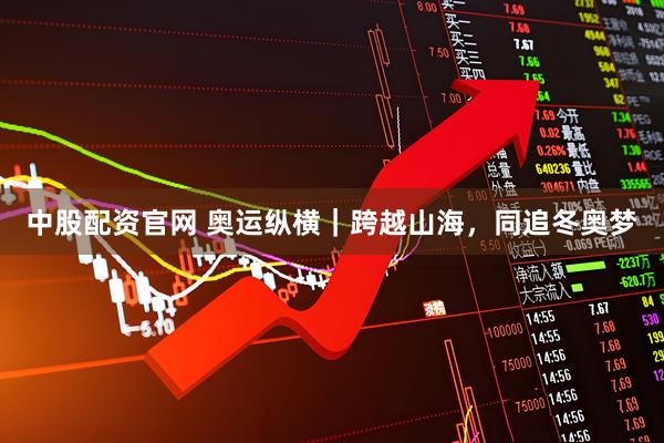 中股配资官网 奥运纵横｜跨越山海，同追冬奥梦
