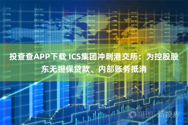 投查查APP下载 ICS集团冲刺港交所：为控股股东无担保贷款、内部账务抵消
