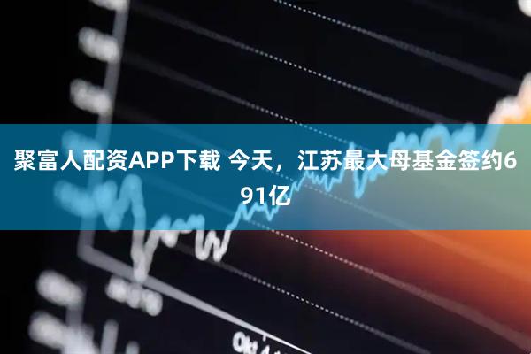 聚富人配资APP下载 今天，江苏最大母基金签约691亿