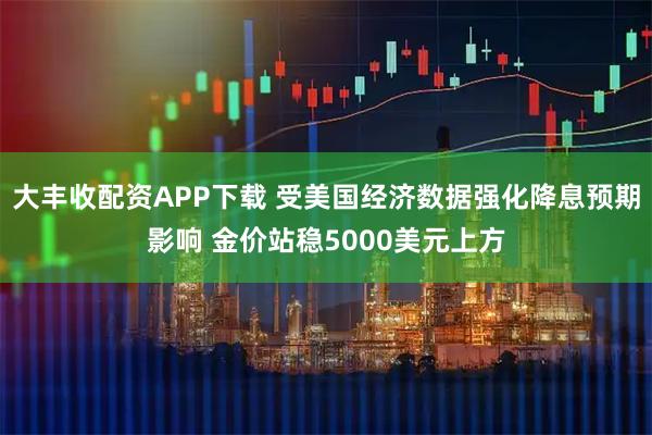 大丰收配资APP下载 受美国经济数据强化降息预期影响 金价站稳5000美元上方