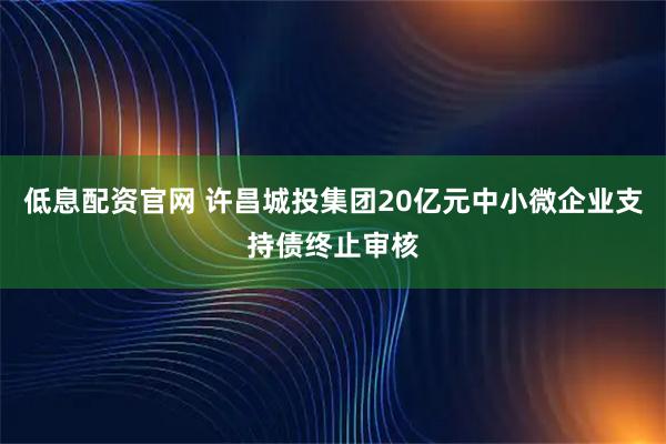 低息配资官网 许昌城投集团20亿元中小微企业支持债终止审核