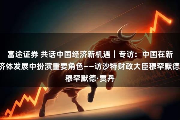 富途证券 共话中国经济新机遇｜专访：中国在新兴经济体发展中扮演重要角色——访沙特财政大臣穆罕默德·贾丹