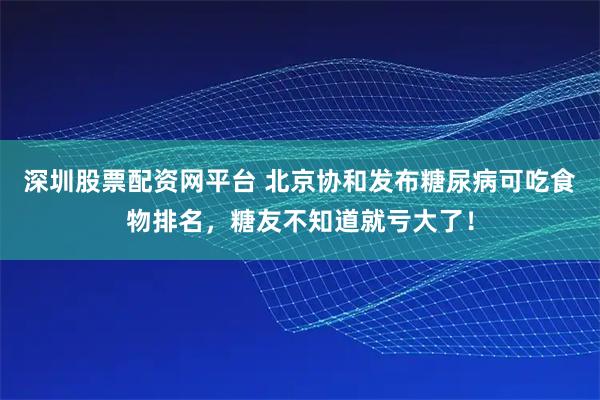 深圳股票配资网平台 北京协和发布糖尿病可吃食物排名，糖友不知道就亏大了！