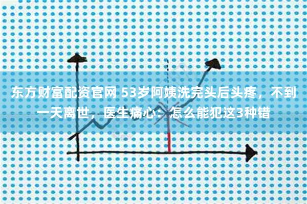 东方财富配资官网 53岁阿姨洗完头后头疼，不到一天离世，医生痛心：怎么能犯这3种错