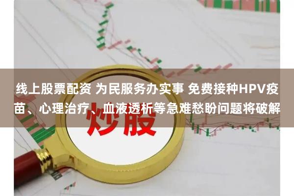 线上股票配资 为民服务办实事 免费接种HPV疫苗、心理治疗、血液透析等急难愁盼问题将破解