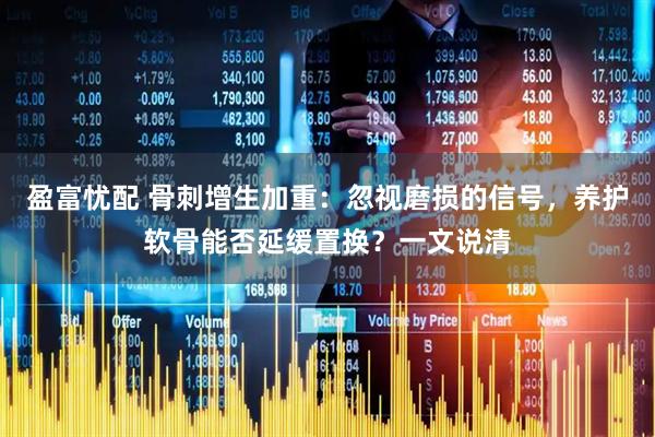 盈富忧配 骨刺增生加重：忽视磨损的信号，养护软骨能否延缓置换？一文说清