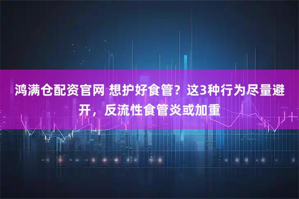 鸿满仓配资官网 想护好食管？这3种行为尽量避开，反流性食管炎或加重