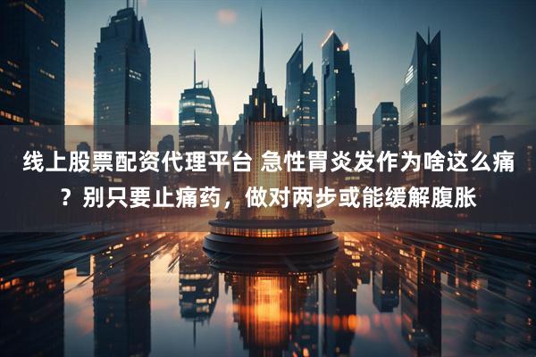 线上股票配资代理平台 急性胃炎发作为啥这么痛？别只要止痛药，做对两步或能缓解腹胀