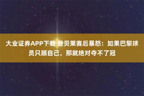大业证券APP下载 登贝莱赛后暴怒：如果巴黎球员只顾自己，那就绝对夺不了冠