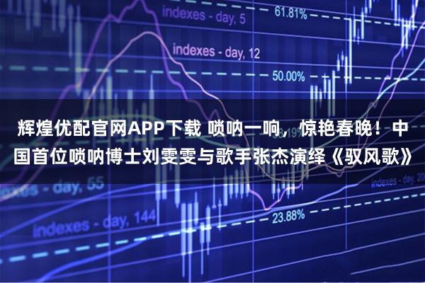 辉煌优配官网APP下载 唢呐一响，惊艳春晚！中国首位唢呐博士刘雯雯与歌手张杰演绎《驭风歌》