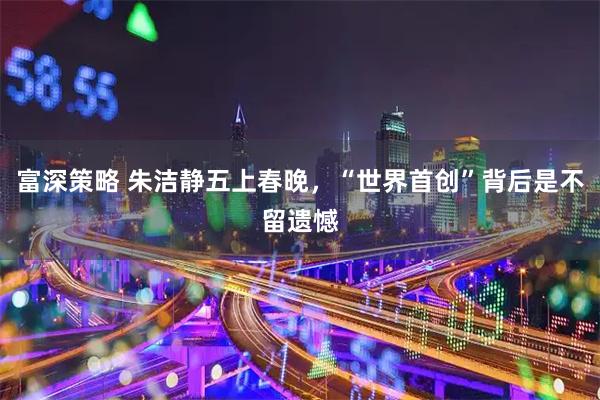 富深策略 朱洁静五上春晚，“世界首创”背后是不留遗憾