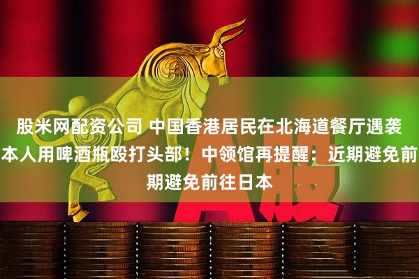 股米网配资公司 中国香港居民在北海道餐厅遇袭，被日本人用啤酒瓶殴打头部！中领馆再提醒：近期避免前往日本