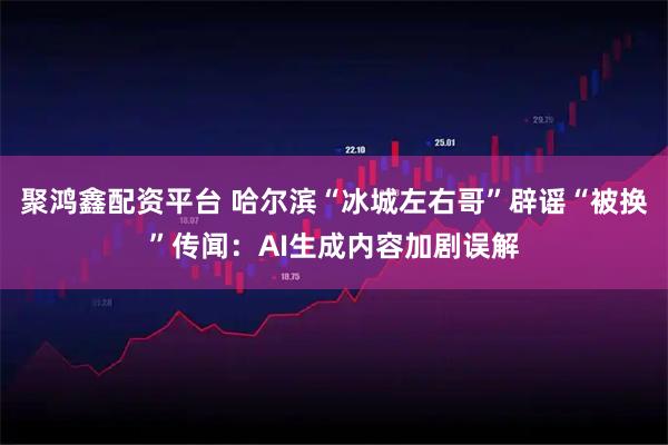 聚鸿鑫配资平台 哈尔滨“冰城左右哥”辟谣“被换”传闻：AI生成内容加剧误解