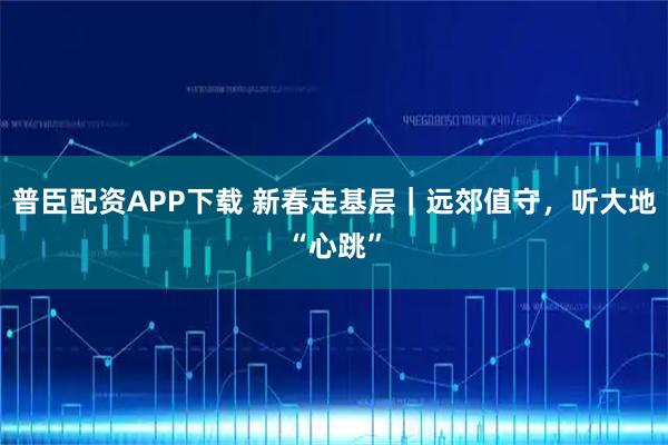 普臣配资APP下载 新春走基层｜远郊值守，听大地“心跳”