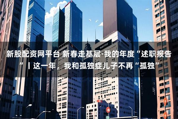 新股配资网平台 新春走基层·我的年度“述职报告”丨这一年，我和孤独症儿子不再“孤独”