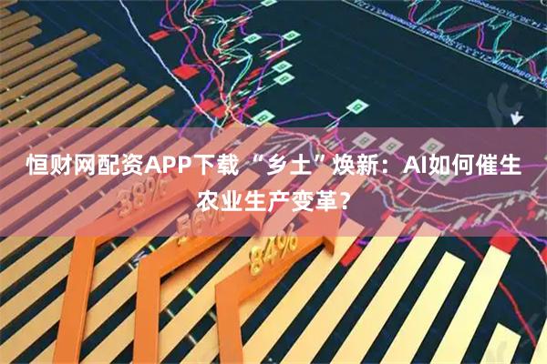 恒财网配资APP下载 “乡土”焕新：AI如何催生农业生产变革？