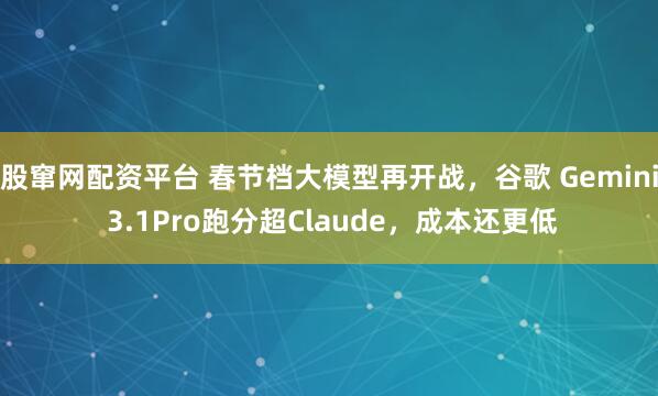 股窜网配资平台 春节档大模型再开战，谷歌 Gemini 3.1Pro跑分超Claude，成本还更低