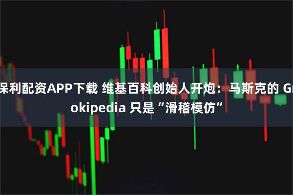 保利配资APP下载 维基百科创始人开炮：马斯克的 Grokipedia 只是“滑稽模仿”