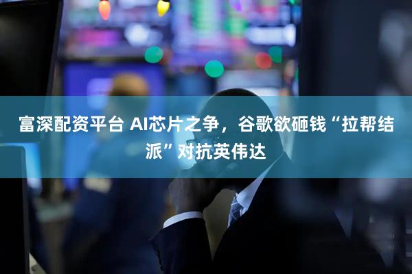 富深配资平台 AI芯片之争，谷歌欲砸钱“拉帮结派”对抗英伟达