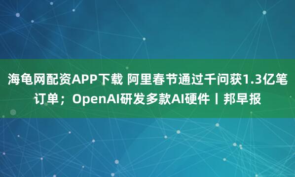 海龟网配资APP下载 阿里春节通过千问获1.3亿笔订单；OpenAI研发多款AI硬件丨邦早报