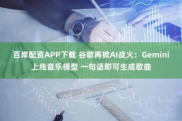 百岸配资APP下载 谷歌再掀AI战火：Gemini上线音乐模型 一句话即可生成歌曲