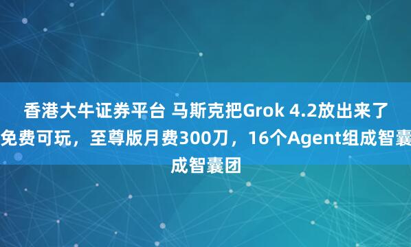 香港大牛证券平台 马斯克把Grok 4.2放出来了！免费可玩，至尊版月费300刀，16个Agent组成智囊团