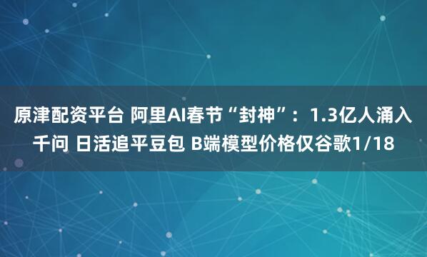 原津配资平台 阿里AI春节“封神”：1.3亿人涌入千问 日活追平豆包 B端模型价格仅谷歌1/18