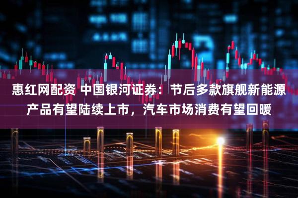 惠红网配资 中国银河证券：节后多款旗舰新能源产品有望陆续上市，汽车市场消费有望回暖