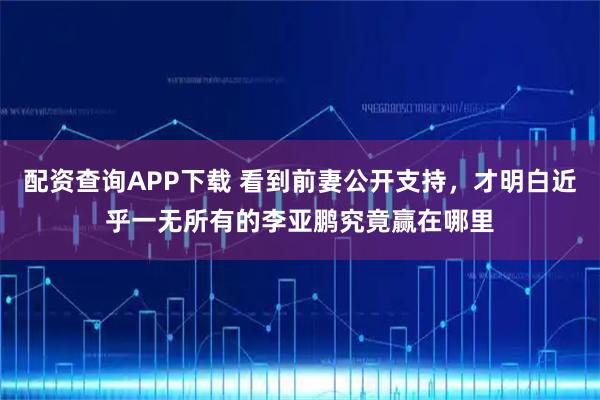 配资查询APP下载 看到前妻公开支持，才明白近乎一无所有的李亚鹏究竟赢在哪里