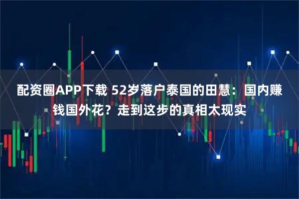 配资圈APP下载 52岁落户泰国的田慧：国内赚钱国外花？走到这步的真相太现实