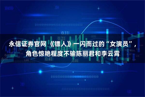 永信证券官网 《镖人》一闪而过的“女演员”，角色惊艳程度不输陈丽君和李云霄