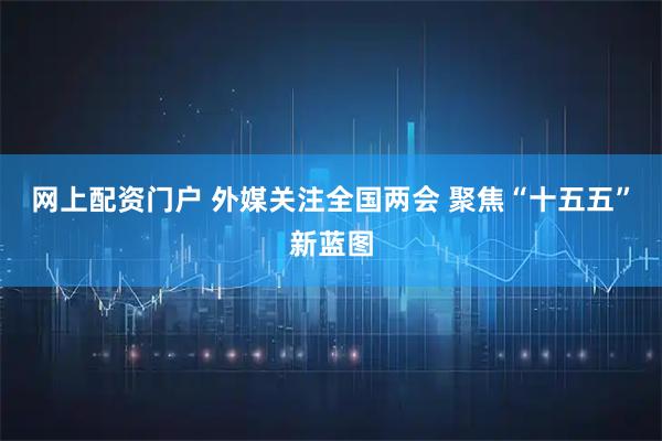 网上配资门户 外媒关注全国两会 聚焦“十五五”新蓝图