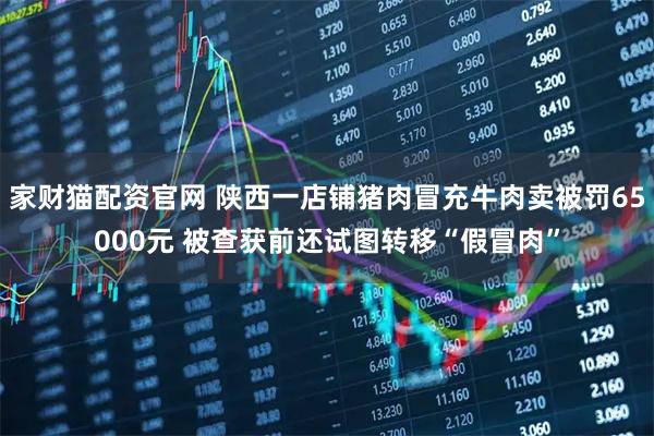 家财猫配资官网 陕西一店铺猪肉冒充牛肉卖被罚65000元 被查获前还试图转移“假冒肉”