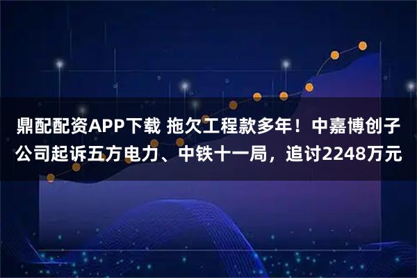 鼎配配资APP下载 拖欠工程款多年！中嘉博创子公司起诉五方电力、中铁十一局，追讨2248万元