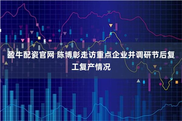 盈牛配资官网 陈博彰走访重点企业并调研节后复工复产情况