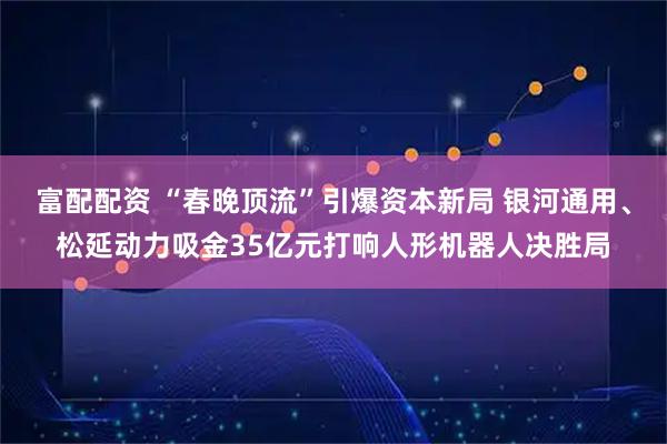 富配配资 “春晚顶流”引爆资本新局 银河通用、松延动力吸金35亿元打响人形机器人决胜局