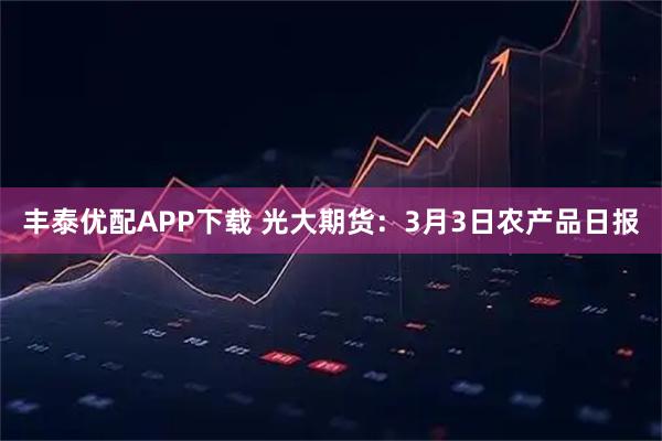 丰泰优配APP下载 光大期货：3月3日农产品日报