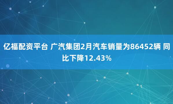 亿福配资平台 广汽集团2月汽车销量为86452辆 同比下降12.43%