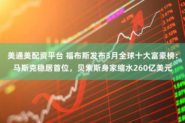 美通美配资平台 福布斯发布3月全球十大富豪榜：马斯克稳居首位，贝索斯身家缩水260亿美元