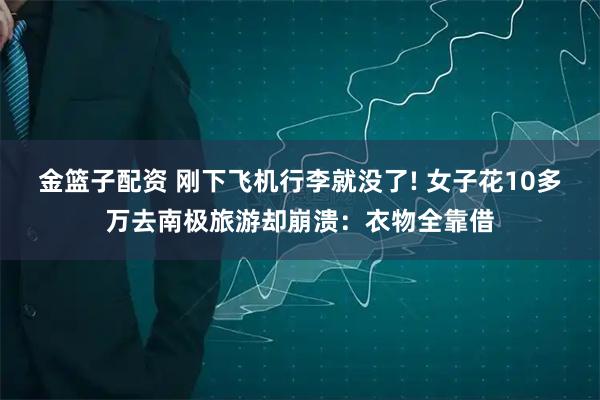 金篮子配资 刚下飞机行李就没了! 女子花10多万去南极旅游却崩溃：衣物全靠借