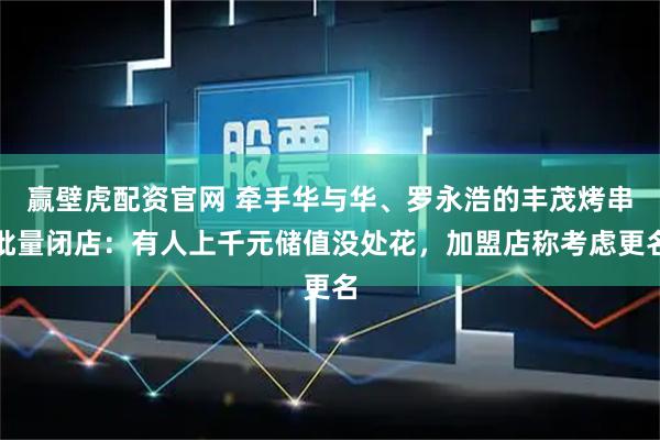 赢壁虎配资官网 牵手华与华、罗永浩的丰茂烤串批量闭店：有人上千元储值没处花，加盟店称考虑更名