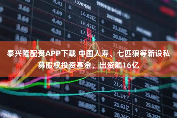 泰兴隆配资APP下载 中国人寿、七匹狼等新设私募股权投资基金，出资额16亿
