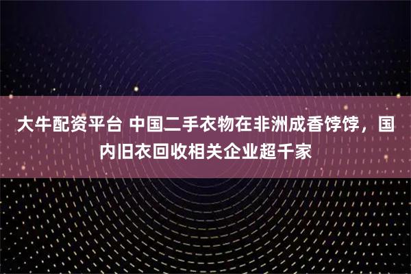 大牛配资平台 中国二手衣物在非洲成香饽饽，国内旧衣回收相关企业超千家